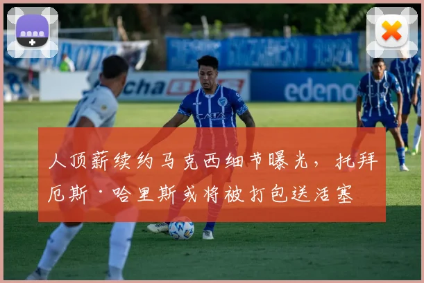 人顶薪续约马克西细节曝光，托拜厄斯·哈里斯或将被打包送活塞