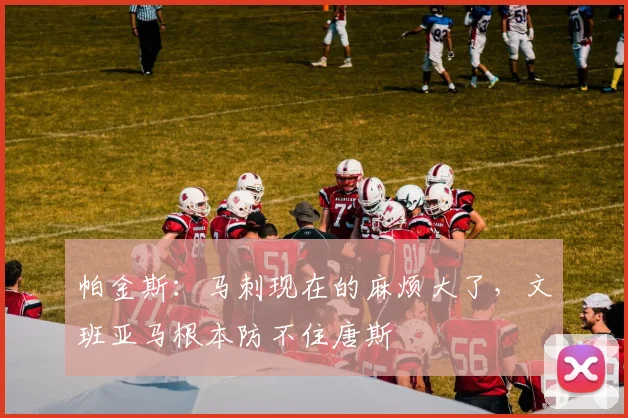 帕金斯:马刺现在的麻烦大了,文班亚马根本防不住唐斯