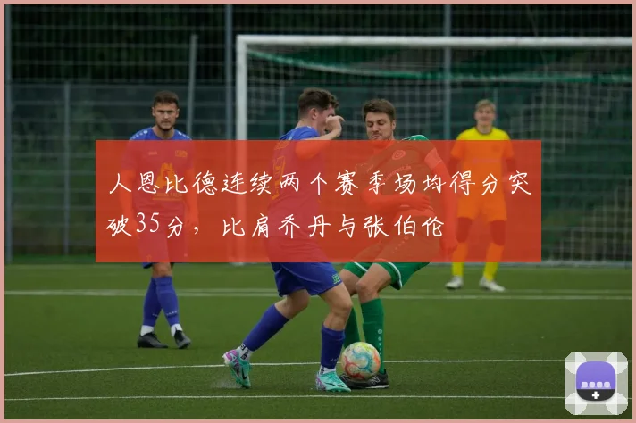 人恩比德连续两个赛季场均得分突破35分，比肩乔丹与张伯伦