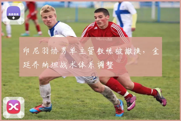 印尼羽协男单主管教练被撤换，金廷乔纳坦战术体系调整