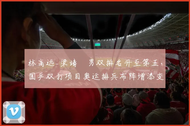 林高远_梁靖崑男双排名升至第五，国乒双打项目奥运排兵布阵增添变数