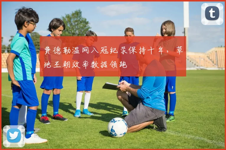 费德勒温网八冠纪录保持十年，草地王朝效率数据领跑