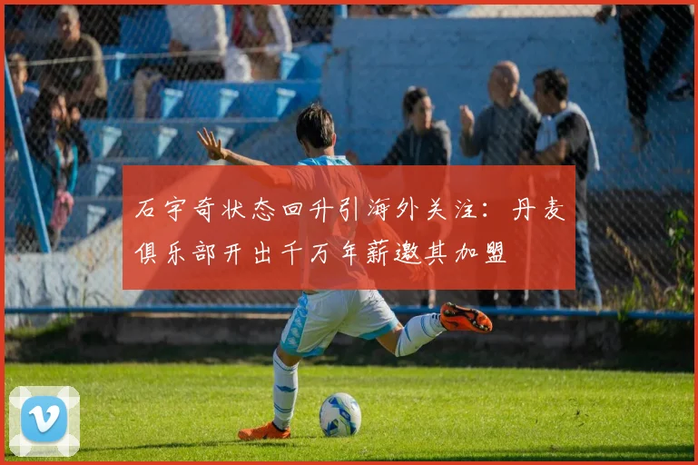 石宇奇状态回升引海外关注:丹麦俱乐部开出千万年薪邀其加盟