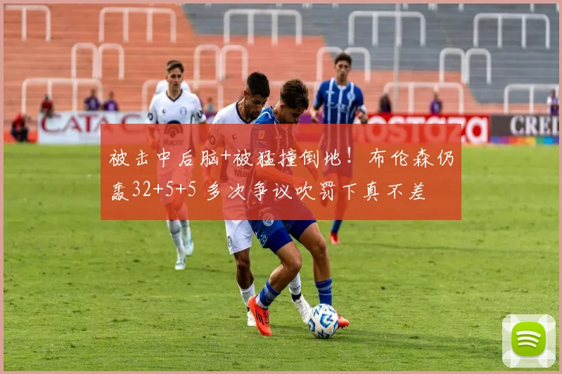 被击中后脑+被猛撞倒地!布伦森仍轰32+5+5 多次争议吹罚下真不差