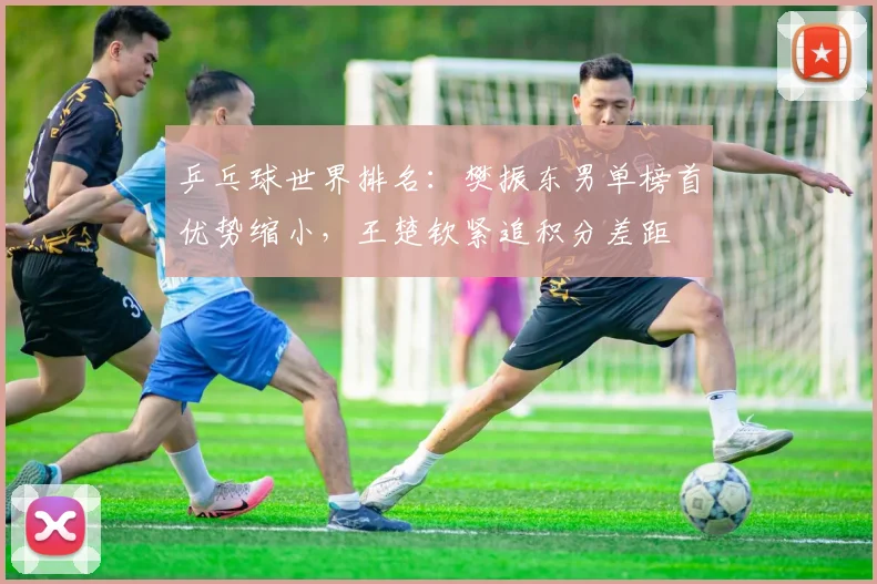 乒乓球世界排名：樊振东男单榜首优势缩小，王楚钦紧追积分差距