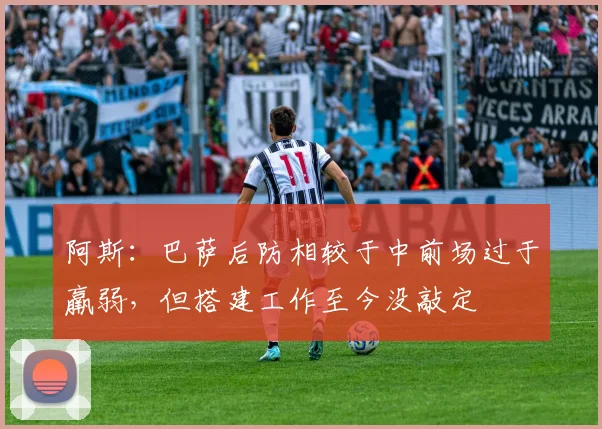 阿斯:巴萨后防相较于中前场过于羸弱,但搭建工作至今没敲定