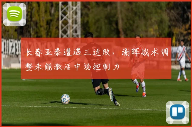 长春亚泰遭遇三连败，谢晖战术调整未能激活中场控制力